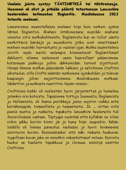 Tekstikehys: Unelmia joista syntyy THTIHETKI tai thtireissuja, Haaveeni oli ollut jo pitkn pst tutustumaan Lancashire heelereiden kotimaahan Englantiin. Maaliskuussa 2013 toteutin unelmani. Lomareissua suunnitellessa mieleeni hiipi kuin varkain ajatus lhte Englantiin. Mieheni intohimoisena musiikki miehen innostui oitis matkakohteesta, Englannista kun on tullut useita merkittvi bndej ja muusikoita jotka ovat innoittaneet mieheni musiikki harrastusta jo vuosien ajan. Matka suunnitelmia siivitti mys meit molempia kiinnostavat Englantilaiset dekkarit, olimme molemmat usein haaveilleet psevmme katsomaan paikkoja joihin dekkareiden tarinat sijoittuvat.  Niinp limme matkan pmrn lukkoon ja selvitimme Cruftsin aikataulun, sill Crufts mrsi matkamme ajankohdan ja tulevan kaupungin johon majoittuisimme. Maaliskuussa matkaan lhdettiin ja matkasta nautittiin tysin rinnoinCruftsissa kaikki oli mielestni hyvin jrjestetty ja tunnelma jotenkin niin kotoista. Tapasimme tuttuja Suomesta, Englannista ja Hollannista, oli ihania putiikkeja jossa myytiin vaikka mit koirahmpp, tarpeellista ja tarpeetonta. Ja . sitten niit pieni mustia ja ruskeita, topakoita lancashire heelereit tuli ihmisvilinss vastaan. Tytyyp mynt ett kyllhn se silm niihin pikku koiriin kiinni ji ja hymy hiipi suupieliin. Kehn laidalla oli hienoa paneutua rauhassa ja hyvin levnneen esiintyviin koiriin. Ensimmiseksi sit nki rodusta huokuvan tyypillisen kuvan joka on minutkin rakastuttanut rotuun. Koirista huokui se heelerin topakkuus ja iloisuus, esiinty osattiin Cruftissa. 