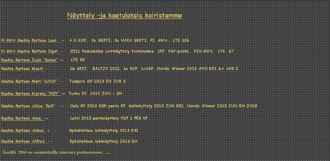 Tekstikehys:                                                                         Nyttely ja koetuloksia koiristamme Fi MVA Kauhia Kartano Lumi  →   4 X ROP,  3x SERTI, 3x VARA SERTI, FI  MVA,  LTE 126Fi MVA Kauhia Kartano Iigor  →   2011 Punkalaidun Leirinyttely Pentuluokka  1KP  VSP-pentu,  FIN MVA,  LTE  67Kauhia Kartano Ivalo Bonzo →    LTE 98Kauhia Kartano Meeri →            2x SERT,  BALTJV 2012, 1x ROP, 1xVSP, Nordic Winner 2013 AVO ERI SA AVK 2 Kauhia Kartano Meri LUNA →    Tampere KV 2013 EH JUK 3Kauhia Kartano Myrsky ROY →  Turku KV  2013 JUN - EHKauhia Kartano Aliisa Kuti  →    Oulu KV 2013 ROP-pentu KP, leirinyttely 2013 JUN ERI, Nordic Winner 2013 JUN EH JUK3Kauhia Kartano Ansa  →            Lahti 2013 pentunyttely VSP 1 PEK KPKauhia Kartano Armas →           Epvirallinen leirinyttely 2013 ERI Kauhia Kartano Alfred  →          Epvirallinen leirinyttely 2013 EH  Kesll  2014 on suunnitteilla seuraava pentueemme...